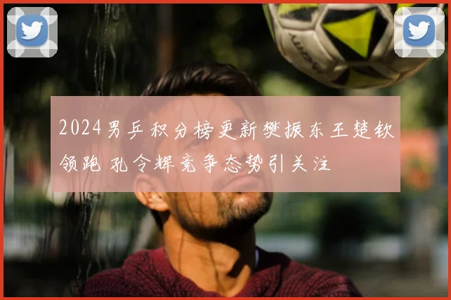 2024男乒积分榜更新樊振东王楚钦领跑 孔令辉竞争态势引关注