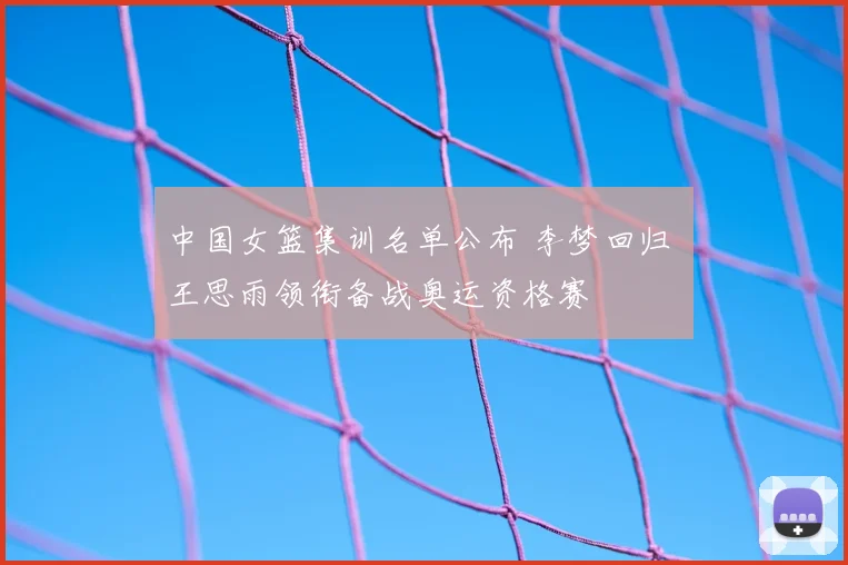中国女篮集训名单公布 李梦回归 王思雨领衔备战奥运资格赛