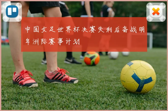 中国女足世界杯决赛失利后备战明年洲际赛事计划