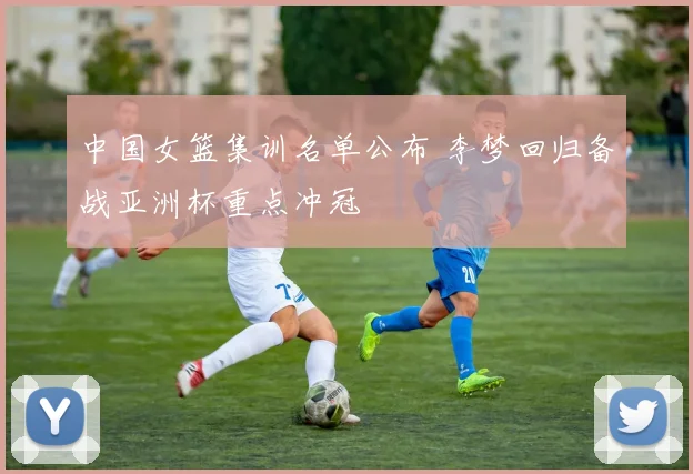 中国女篮集训名单公布 李梦回归备战亚洲杯重点冲冠