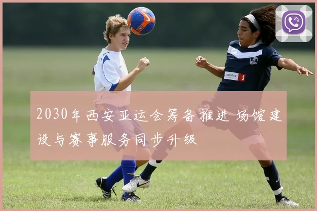 2030年西安亚运会筹备推进 场馆建设与赛事服务同步升级