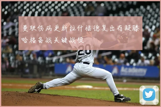 曼联伤病更新拉什福德复出存疑滕哈格备战关键战役