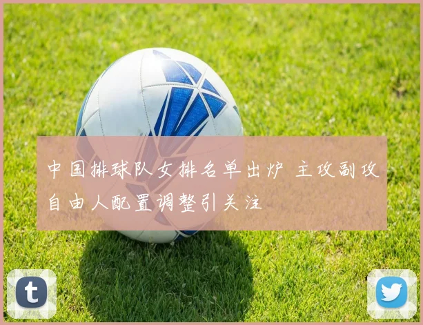 中国排球队女排名单出炉 主攻副攻自由人配置调整引关注