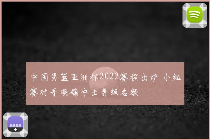 中国男篮亚洲杯2022赛程出炉 小组赛对手明确冲击晋级名额