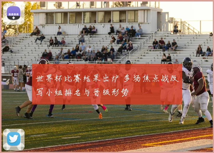 世界杯比赛结果出炉 多场焦点战改写小组排名与晋级形势