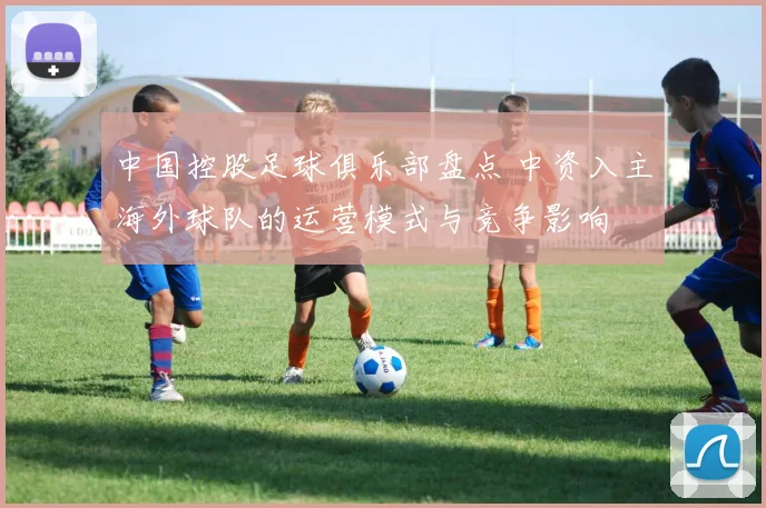 中国控股足球俱乐部盘点 中资入主海外球队的运营模式与竞争影响