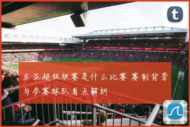东亚超级联赛是什么比赛 赛制背景与参赛球队看点解析