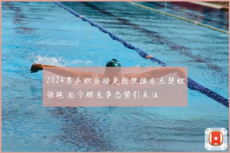 2024男乒积分榜更新樊振东王楚钦领跑 孔令辉竞争态势引关注