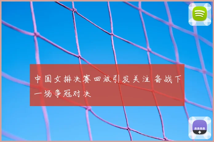 中国女排决赛回放引发关注 备战下一场争冠对决