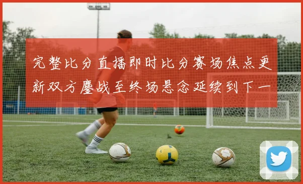 完整比分直播即时比分赛场焦点更新双方鏖战至终场悬念延续到下一轮