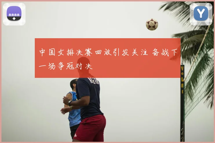 中国女排决赛回放引发关注 备战下一场争冠对决