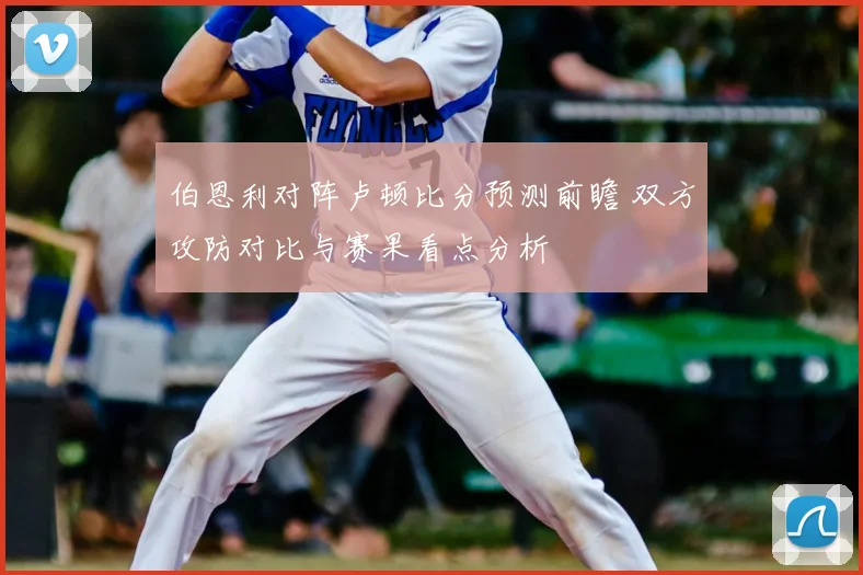 伯恩利对阵卢顿比分预测前瞻 双方攻防对比与赛果看点分析