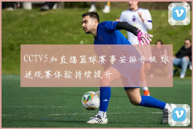 CCTV5加直播篮球赛事安排升级 球迷观赛体验持续提升