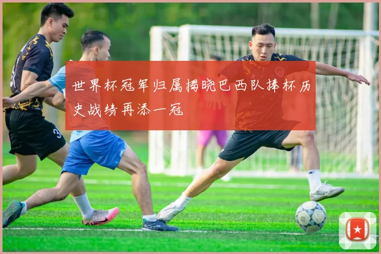 世界杯冠军归属揭晓巴西队捧杯历史战绩再添一冠