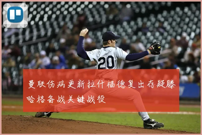 曼联伤病更新拉什福德复出存疑滕哈格备战关键战役
