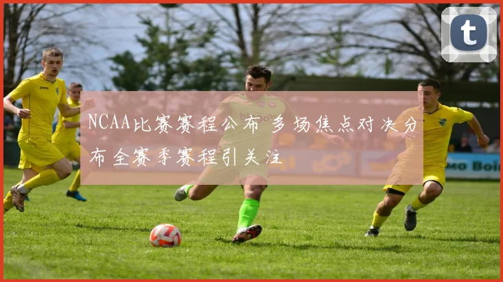 NCAA比赛赛程公布 多场焦点对决分布全赛季赛程引关注
