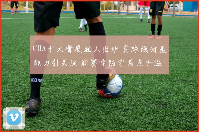 CBA十大臂展狂人出炉 罚球线封盖能力引关注 新赛季防守看点升温