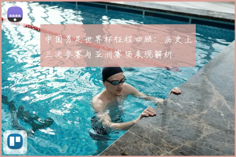 中国男足世界杯征程回顾：历史上三次参赛与亚洲赛场表现解析