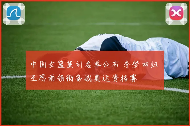 中国女篮集训名单公布 李梦回归 王思雨领衔备战奥运资格赛