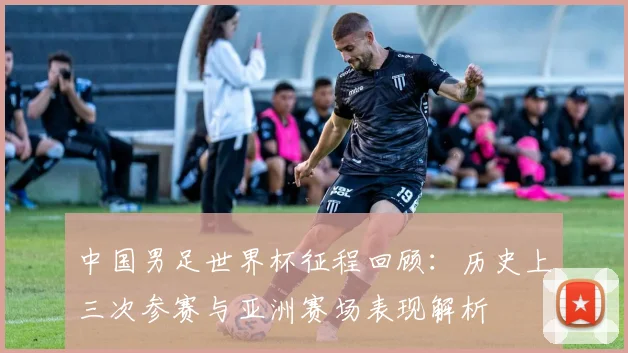 中国男足世界杯征程回顾：历史上三次参赛与亚洲赛场表现解析