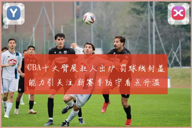 CBA十大臂展狂人出炉 罚球线封盖能力引关注 新赛季防守看点升温