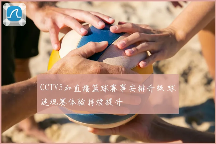 CCTV5加直播篮球赛事安排升级 球迷观赛体验持续提升