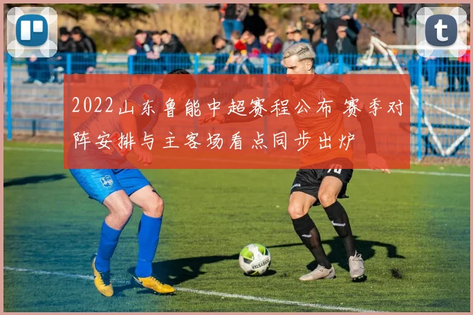 2022山东鲁能中超赛程公布 赛季对阵安排与主客场看点同步出炉