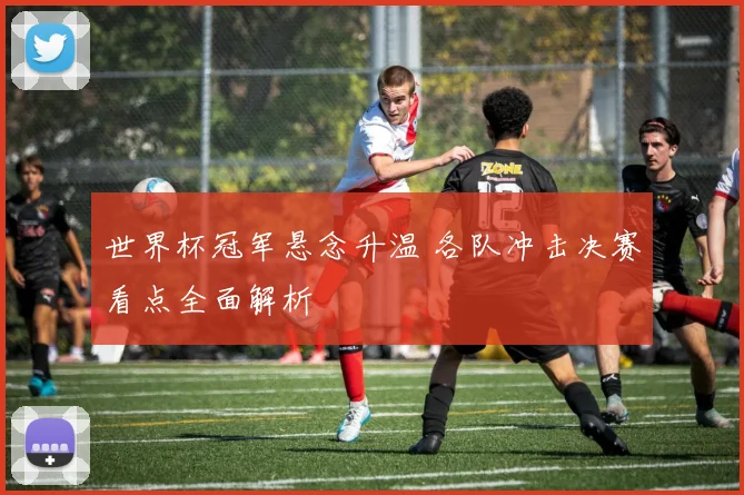 世界杯冠军悬念升温 各队冲击决赛看点全面解析