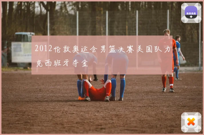 2012伦敦奥运会男篮决赛美国队力克西班牙夺金