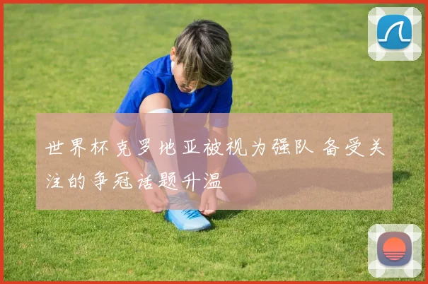 世界杯克罗地亚被视为强队 备受关注的争冠话题升温