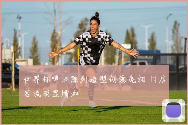 世界杯啤酒陈列造型创意亮相 门店客流明显增加