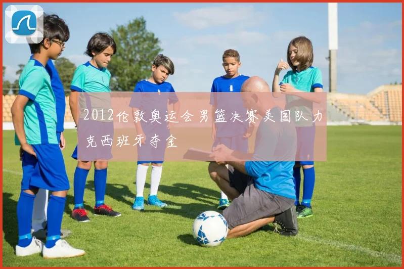 2012伦敦奥运会男篮决赛美国队力克西班牙夺金