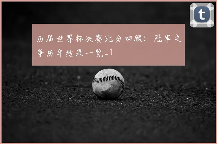 历届世界杯决赛比分回顾:冠军之争历年结果一览_1